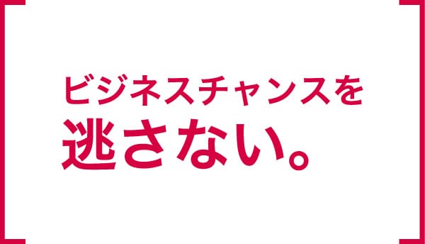 ビジネスチャンスを逃さない。