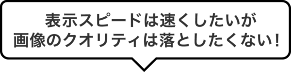 表示スピードは速くしたいが画像のクオリティは落としたくない！